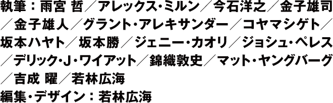 執筆：雨宮 哲.アレックス・ミルン.今石洋之.金子雄司.金子雄人 グラント・アレキサンダー.コヤマシゲト.坂本ハヤト.坂本 勝 ジェニー・カオリ.ジョシュ・ペレス.デリック・J・ワイアット 錦織敦史.マット・ヤングバーグ.吉成　 .若林広海　 編集・デザイン：若林広海