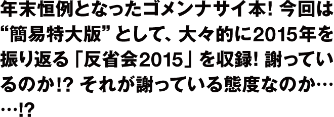 年末恒例となったゴメンナサイ本！
今回は”簡易特大版”として、大々的に2015年を振り返る「反省会2015」収録！
謝っているのか!?　それが謝っている態度なのか……!?