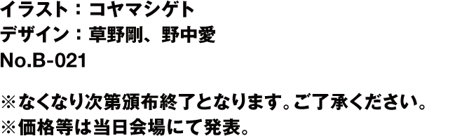 イラスト：コヤマシゲト デザイン：草野剛・野中愛会場購入者特典：ポストカード(※)No.B-021 ※どちらもなくなり次第頒布終了となります。ご了承ください。※価格等は当日会場にて発表。